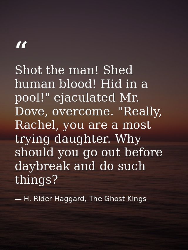Shot the man! Shed human blood! Hid in a pool!" ejaculated Mr. Dove, overcome. "Really, Rachel, you are a most trying da — H. Rider Haggard, The Ghost Kings