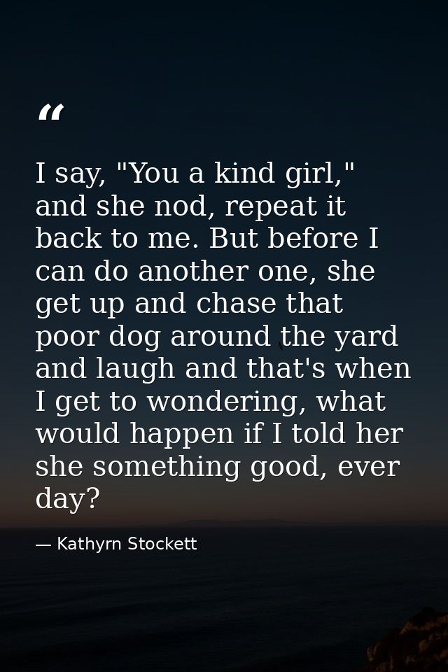 I say, "You a kind girl," and she nod, repeat it back to me. But before I can do another one, she get up and chase that  — Kathyrn Stockett