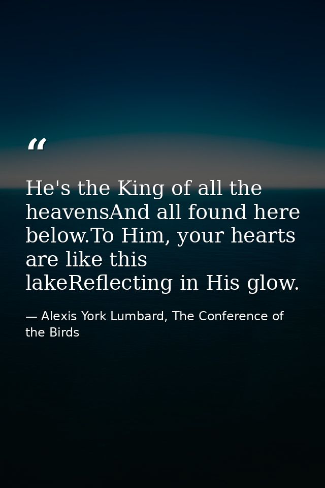 He's the King of all the heavensAnd all found here below.To Him, your hearts are like this lakeReflecting in His glow. — Alexis York Lumbard, The Conference of the Birds