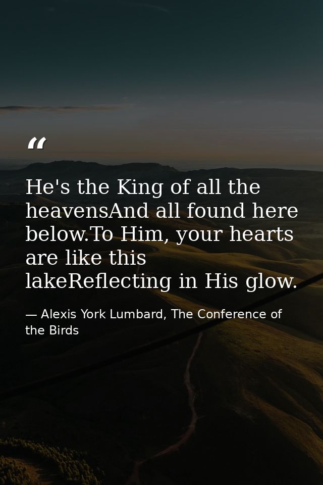 He's the King of all the heavensAnd all found here below.To Him, your hearts are like this lakeReflecting in His glow. — Alexis York Lumbard, The Conference of the Birds