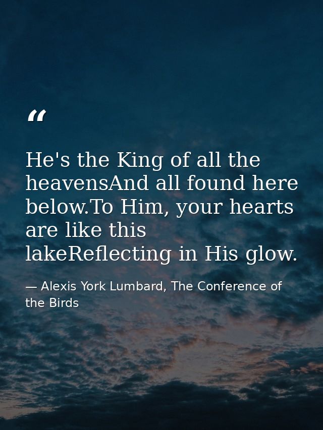 He's the King of all the heavensAnd all found here below.To Him, your hearts are like this lakeReflecting in His glow. — Alexis York Lumbard, The Conference of the Birds
