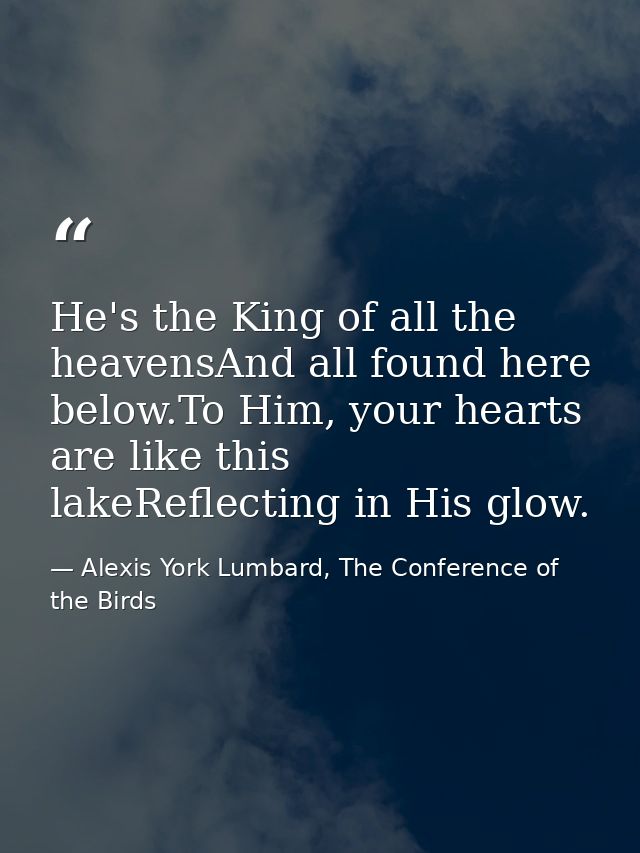 He's the King of all the heavensAnd all found here below.To Him, your hearts are like this lakeReflecting in His glow. — Alexis York Lumbard, The Conference of the Birds