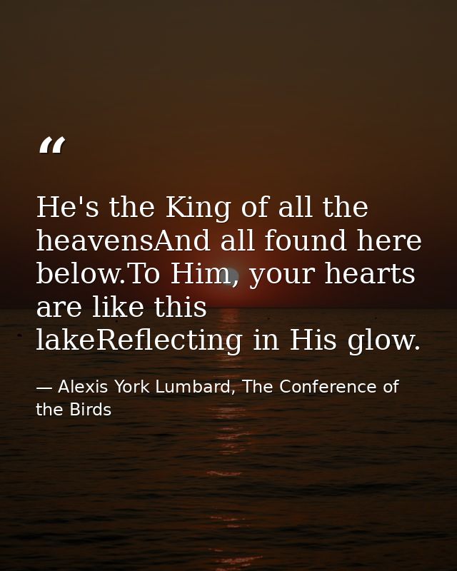 He's the King of all the heavensAnd all found here below.To Him, your hearts are like this lakeReflecting in His glow. — Alexis York Lumbard, The Conference of the Birds
