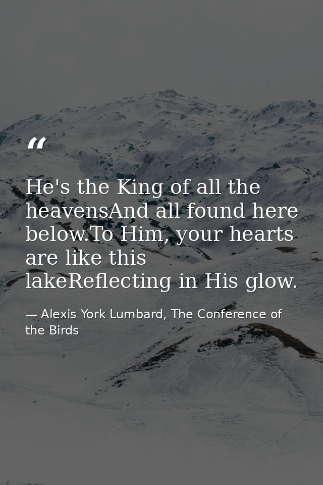 He's the King of all the heavensAnd all found here below.To Him, your hearts are like this lakeReflecting in His glow. — Alexis York Lumbard, The Conference of the Birds