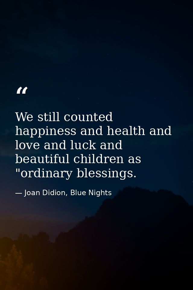 We still counted happiness and health and love and luck and beautiful children as "ordinary blessings. — Joan Didion, Blue Nights