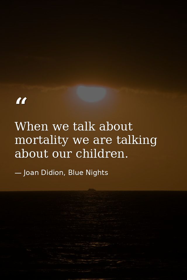 When we talk about mortality we are talking about our children. — Joan Didion, Blue Nights