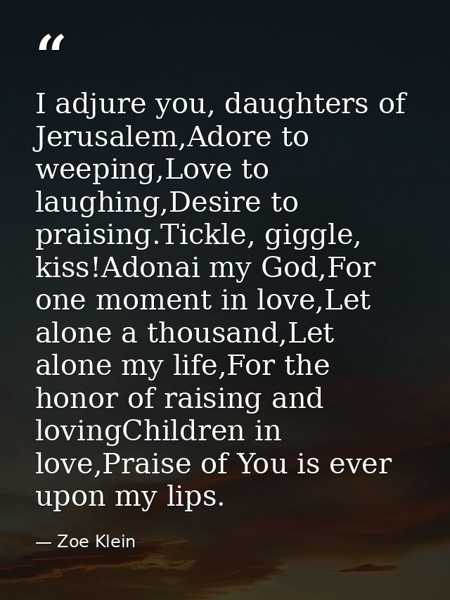I adjure you, daughters of Jerusalem,Adore to weeping,Love to laughing,Desire to praising.Tickle, giggle, kiss!Adonai my — Zoe Klein