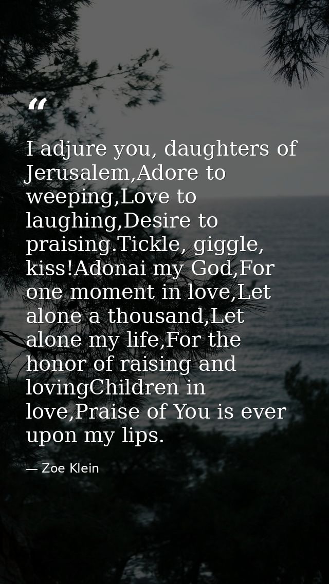 I adjure you, daughters of Jerusalem,Adore to weeping,Love to laughing,Desire to praising.Tickle, giggle, kiss!Adonai my — Zoe Klein