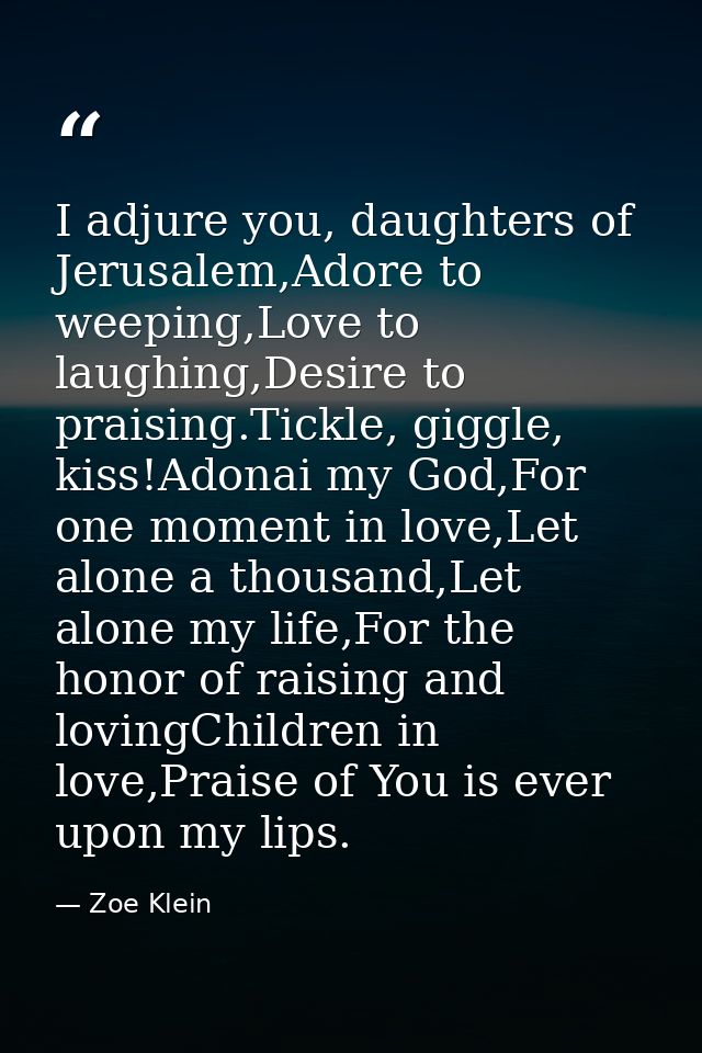 I adjure you, daughters of Jerusalem,Adore to weeping,Love to laughing,Desire to praising.Tickle, giggle, kiss!Adonai my — Zoe Klein