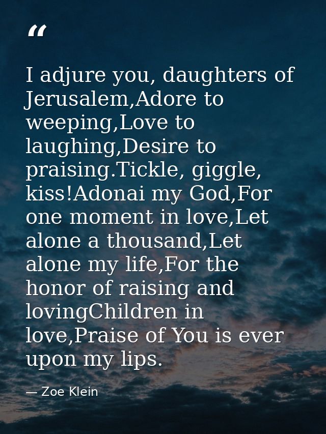 I adjure you, daughters of Jerusalem,Adore to weeping,Love to laughing,Desire to praising.Tickle, giggle, kiss!Adonai my — Zoe Klein