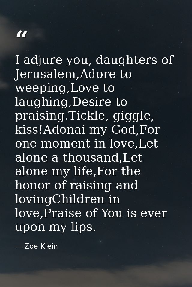 I adjure you, daughters of Jerusalem,Adore to weeping,Love to laughing,Desire to praising.Tickle, giggle, kiss!Adonai my — Zoe Klein