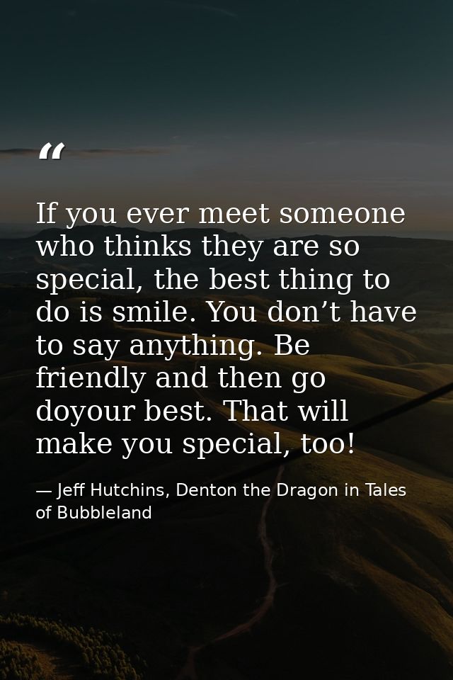 If you ever meet someone who thinks they are so special, the best thing to do is smile. You don’t have to say anything.  — Jeff Hutchins, Denton the Dragon in Tales of Bubbleland