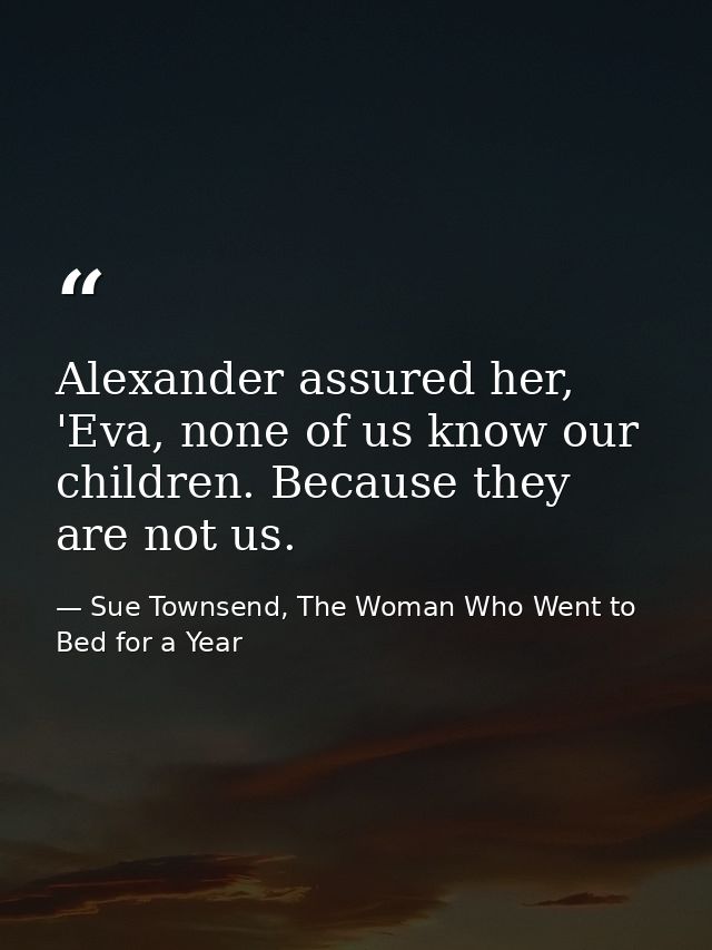 Alexander assured her, 'Eva, none of us know our children. Because they are not us. — Sue Townsend, The Woman Who Went to Bed for a Year