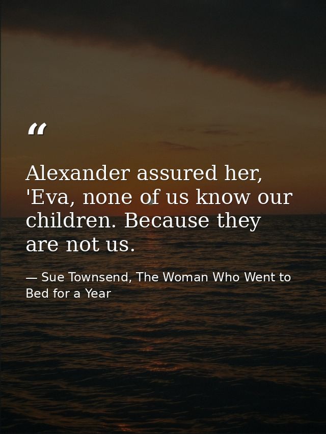 Alexander assured her, 'Eva, none of us know our children. Because they are not us. — Sue Townsend, The Woman Who Went to Bed for a Year