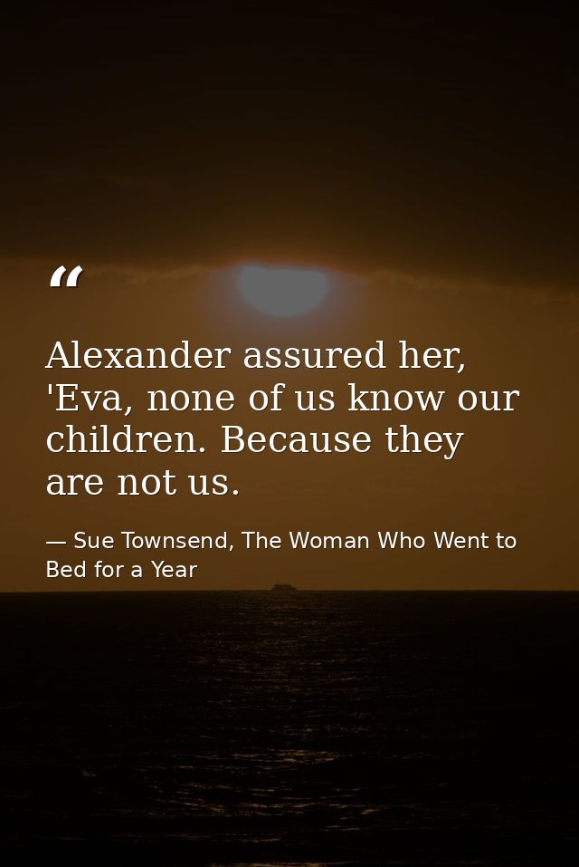 Alexander assured her, 'Eva, none of us know our children. Because they are not us. — Sue Townsend, The Woman Who Went to Bed for a Year