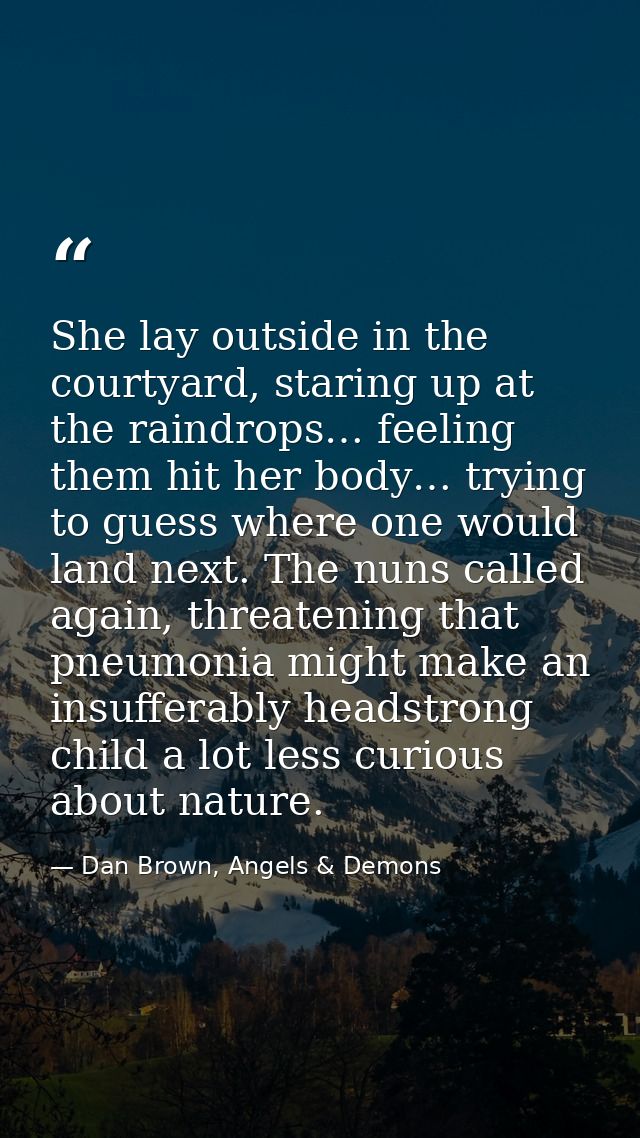 She lay outside in the courtyard, staring up at the raindrops… feeling them hit her body… trying to guess where one woul — Dan Brown, Angels & Demons