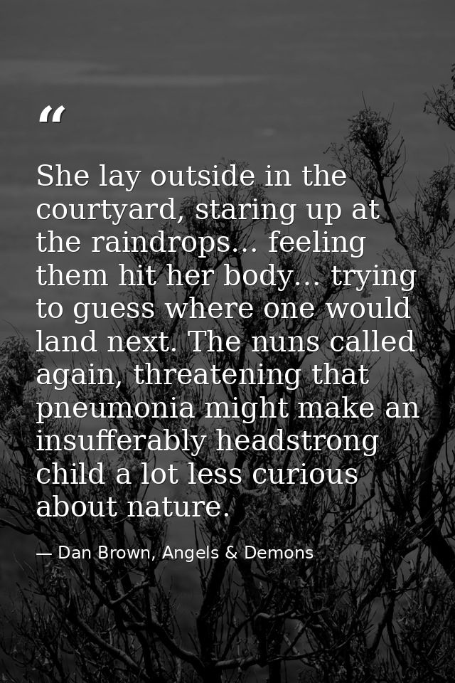 She lay outside in the courtyard, staring up at the raindrops… feeling them hit her body… trying to guess where one woul — Dan Brown, Angels & Demons