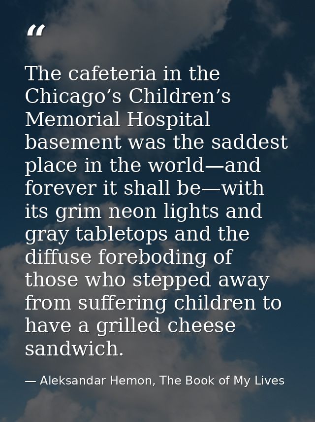 The cafeteria in the Chicago’s Children’s Memorial Hospital basement was the saddest place in the world—and forever it s — Aleksandar Hemon, The Book of My Lives