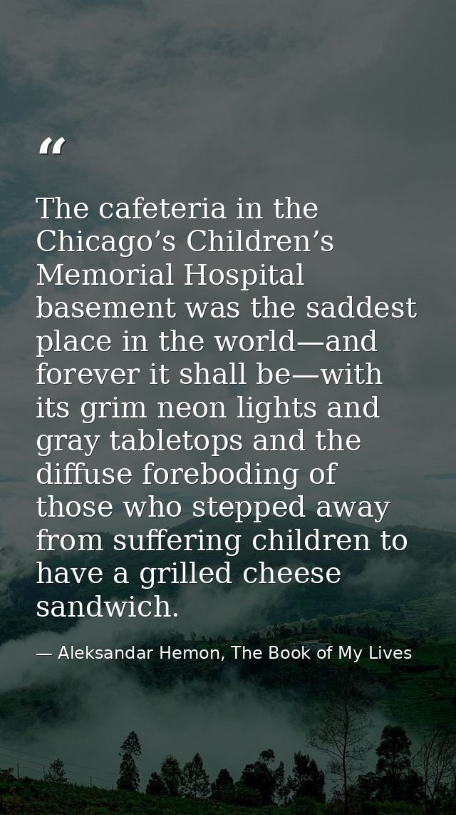 The cafeteria in the Chicago’s Children’s Memorial Hospital basement was the saddest place in the world—and forever it s — Aleksandar Hemon, The Book of My Lives