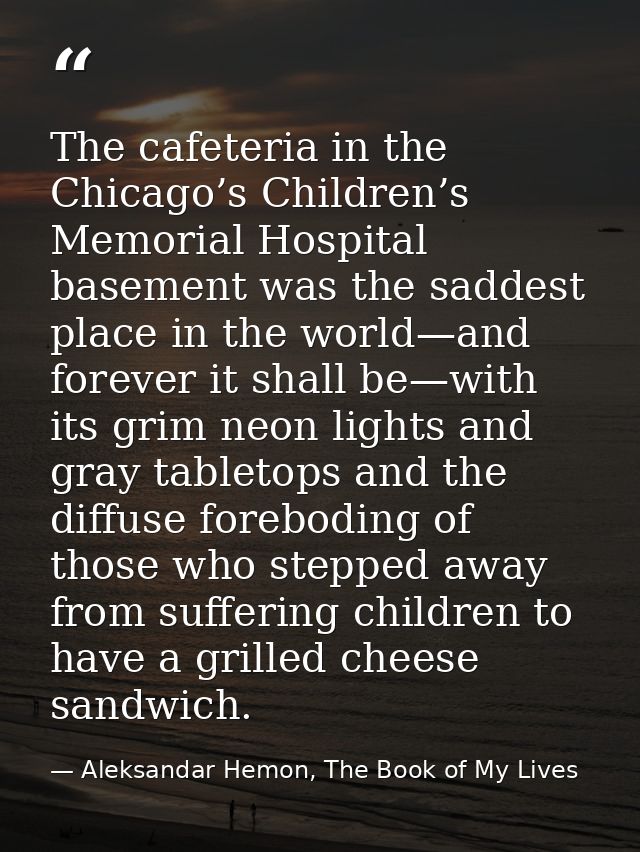The cafeteria in the Chicago’s Children’s Memorial Hospital basement was the saddest place in the world—and forever it s — Aleksandar Hemon, The Book of My Lives