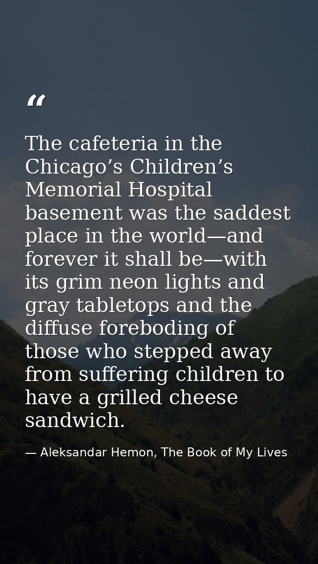 The cafeteria in the Chicago’s Children’s Memorial Hospital basement was the saddest place in the world—and forever it s — Aleksandar Hemon, The Book of My Lives
