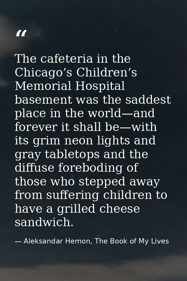 The cafeteria in the Chicago’s Children’s Memorial Hospital basement was the saddest place in the world—and forever it s — Aleksandar Hemon, The Book of My Lives