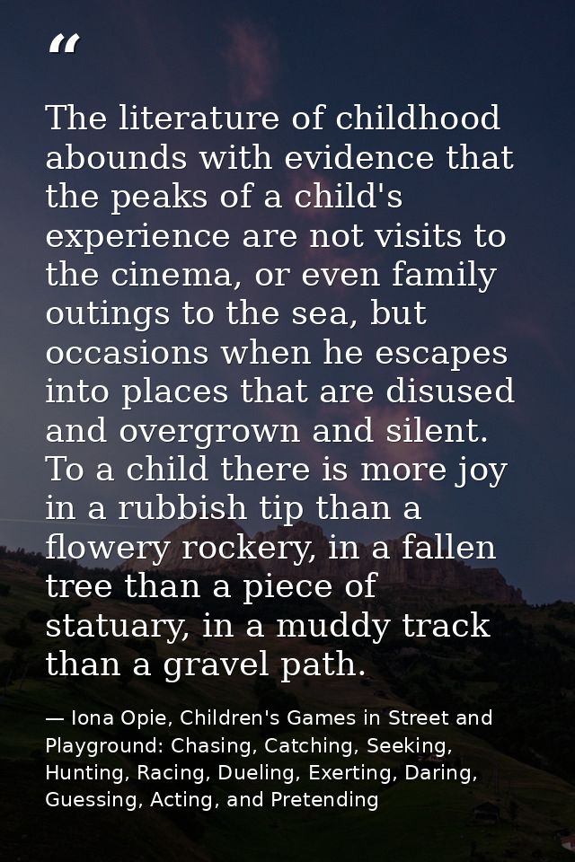 The literature of childhood abounds with evidence that the peaks of a child's experience are not visits to the cinema, o — Iona Opie, Children's Games in Street and Playground: Chasing, Catching, Seeking, Hunting, Racing, Dueling, Exerting, Daring, Guessing, Acting, and Pretending