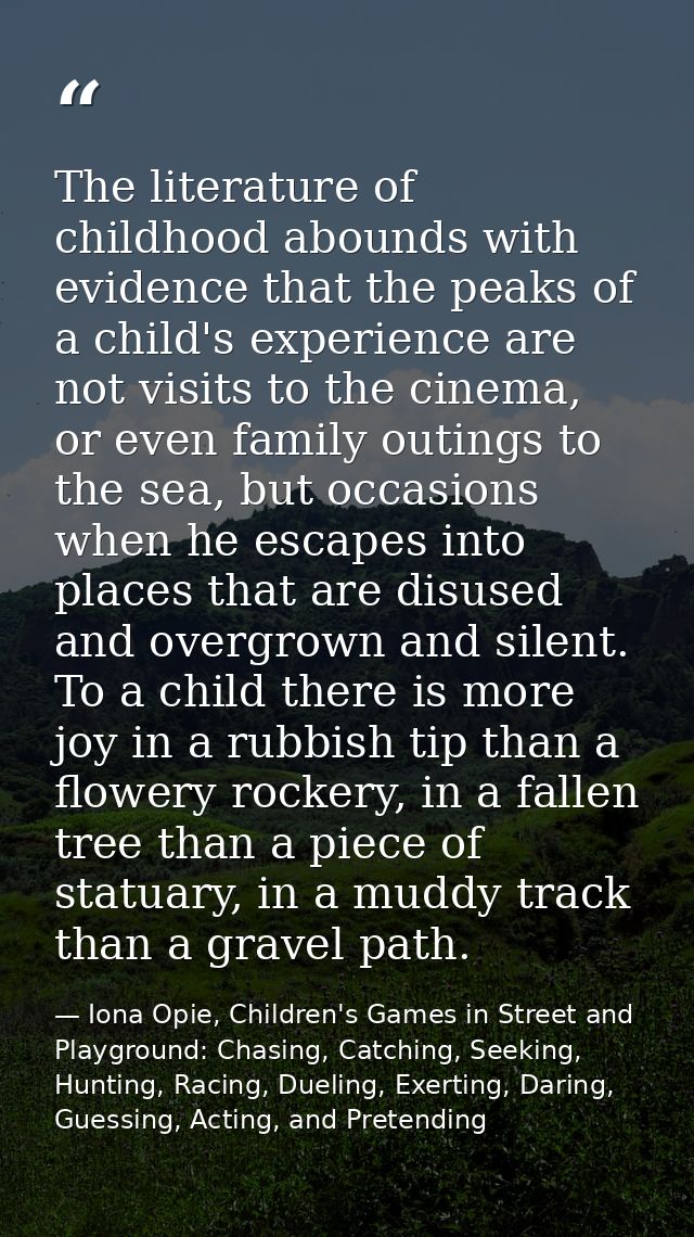 The literature of childhood abounds with evidence that the peaks of a child's experience are not visits to the cinema, o — Iona Opie, Children's Games in Street and Playground: Chasing, Catching, Seeking, Hunting, Racing, Dueling, Exerting, Daring, Guessing, Acting, and Pretending