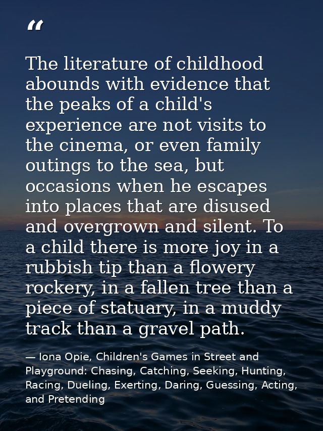 The literature of childhood abounds with evidence that the peaks of a child's experience are not visits to the cinema, o — Iona Opie, Children's Games in Street and Playground: Chasing, Catching, Seeking, Hunting, Racing, Dueling, Exerting, Daring, Guessing, Acting, and Pretending