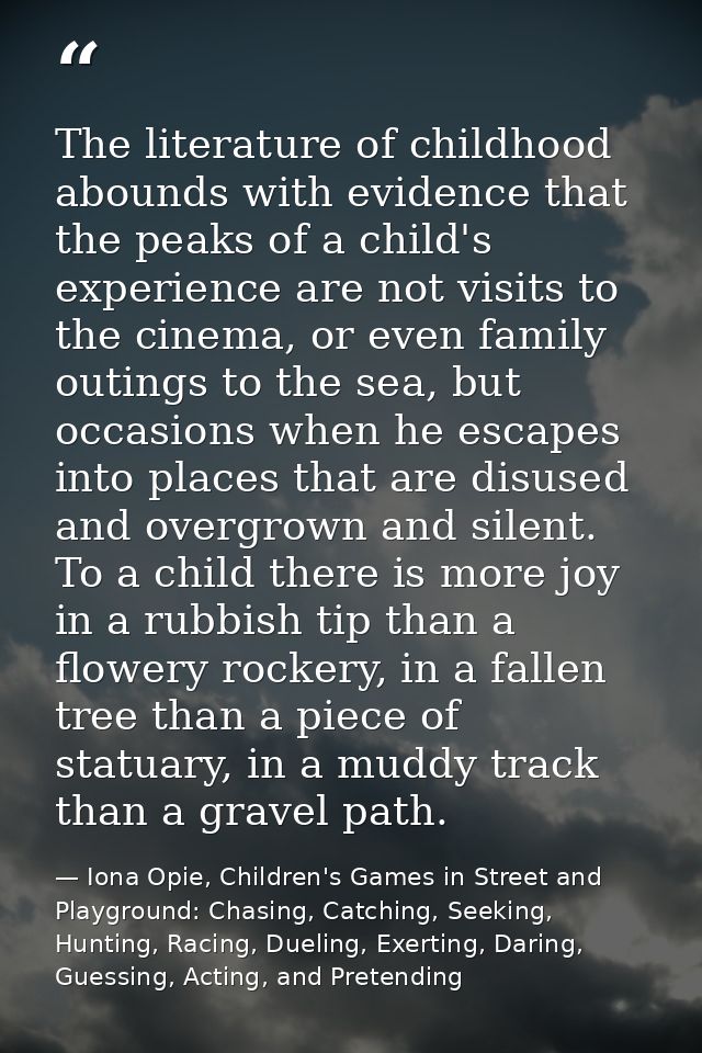 The literature of childhood abounds with evidence that the peaks of a child's experience are not visits to the cinema, o — Iona Opie, Children's Games in Street and Playground: Chasing, Catching, Seeking, Hunting, Racing, Dueling, Exerting, Daring, Guessing, Acting, and Pretending