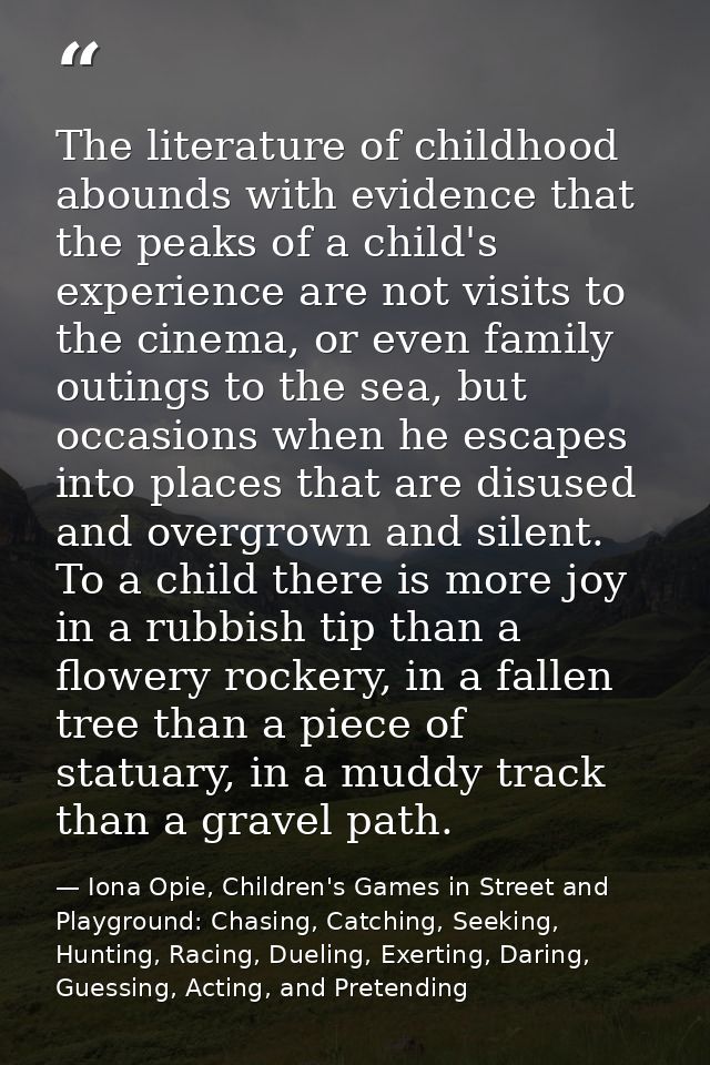 The literature of childhood abounds with evidence that the peaks of a child's experience are not visits to the cinema, o — Iona Opie, Children's Games in Street and Playground: Chasing, Catching, Seeking, Hunting, Racing, Dueling, Exerting, Daring, Guessing, Acting, and Pretending