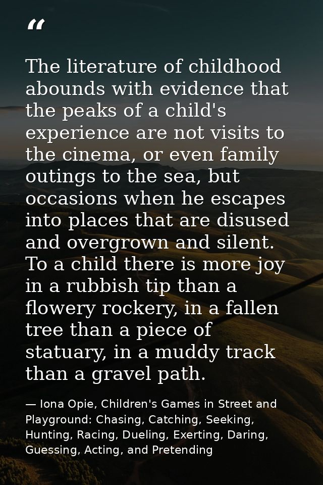 The literature of childhood abounds with evidence that the peaks of a child's experience are not visits to the cinema, o — Iona Opie, Children's Games in Street and Playground: Chasing, Catching, Seeking, Hunting, Racing, Dueling, Exerting, Daring, Guessing, Acting, and Pretending