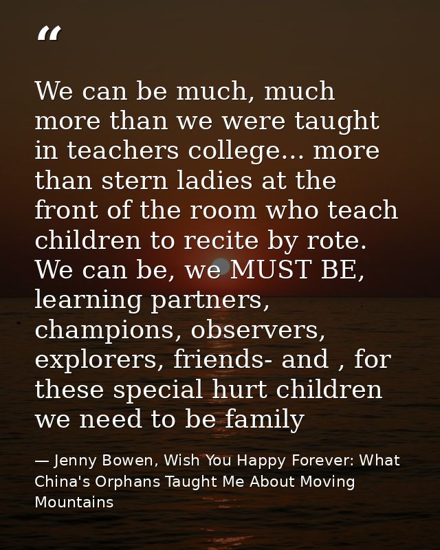 We can be much, much more than we were taught in teachers college... more than stern ladies at the front of the room who — Jenny Bowen, Wish You Happy Forever: What China's Orphans Taught Me About Moving Mountains