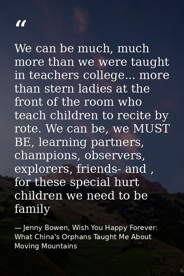 We can be much, much more than we were taught in teachers college... more than stern ladies at the front of the room who — Jenny Bowen, Wish You Happy Forever: What China's Orphans Taught Me About Moving Mountains