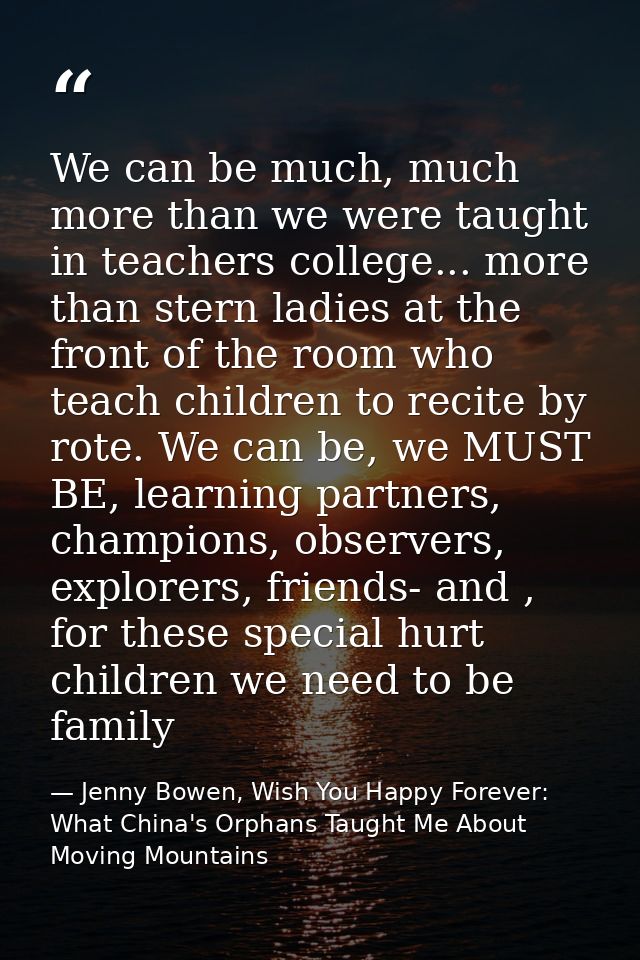 We can be much, much more than we were taught in teachers college... more than stern ladies at the front of the room who — Jenny Bowen, Wish You Happy Forever: What China's Orphans Taught Me About Moving Mountains