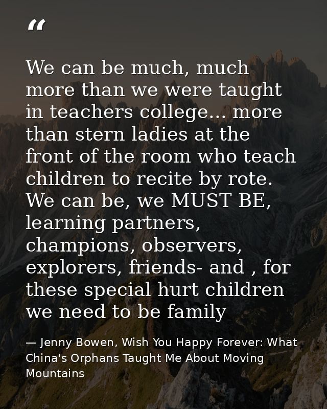 We can be much, much more than we were taught in teachers college... more than stern ladies at the front of the room who — Jenny Bowen, Wish You Happy Forever: What China's Orphans Taught Me About Moving Mountains