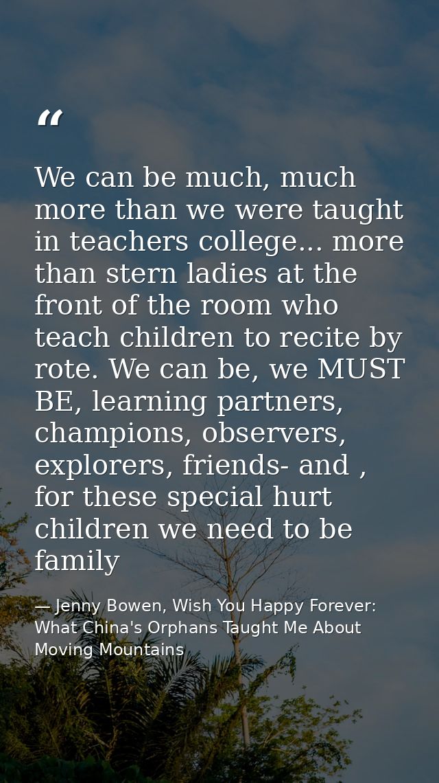 We can be much, much more than we were taught in teachers college... more than stern ladies at the front of the room who — Jenny Bowen, Wish You Happy Forever: What China's Orphans Taught Me About Moving Mountains