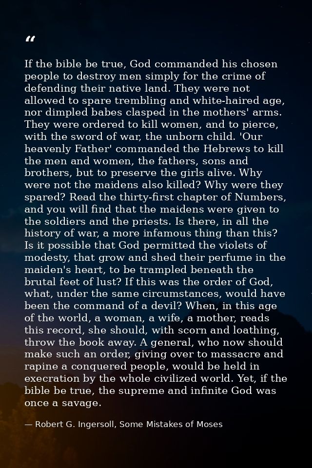 If the bible be true, God commanded his chosen people to destroy men simply for the crime of defending their native land — Robert G. Ingersoll, Some Mistakes of Moses