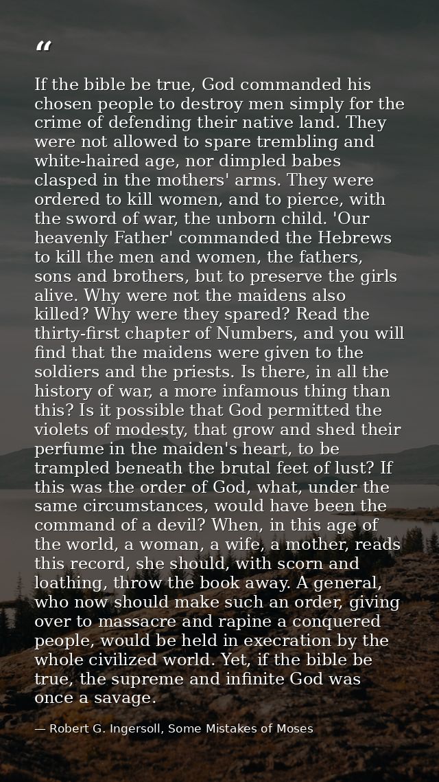 If the bible be true, God commanded his chosen people to destroy men simply for the crime of defending their native land — Robert G. Ingersoll, Some Mistakes of Moses