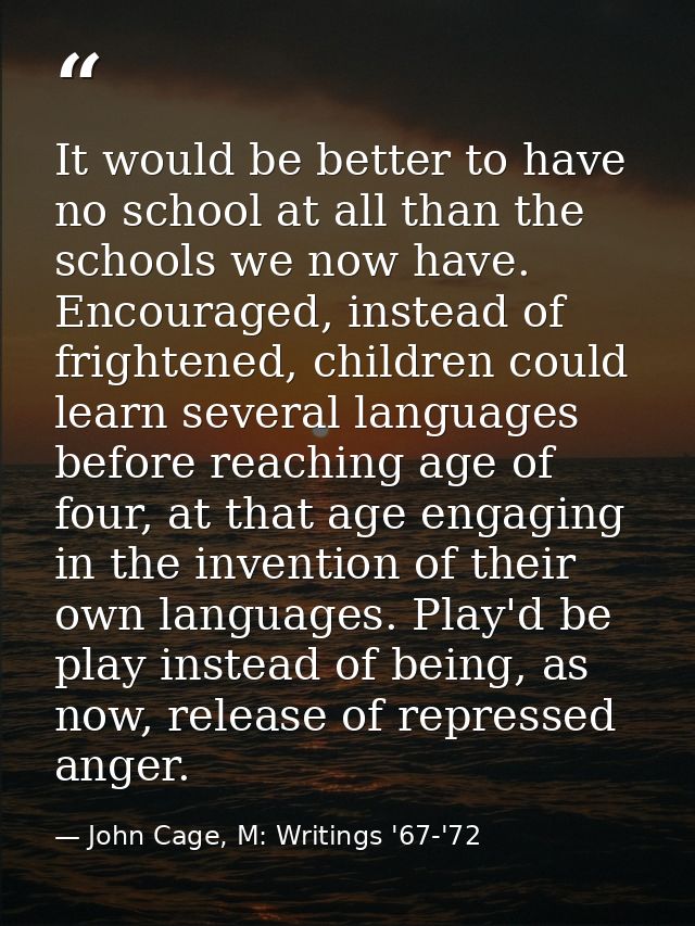 It would be better to have no school at all than the schools we now have. Encouraged, instead of frightened, children co — John Cage, M: Writings '67-'72