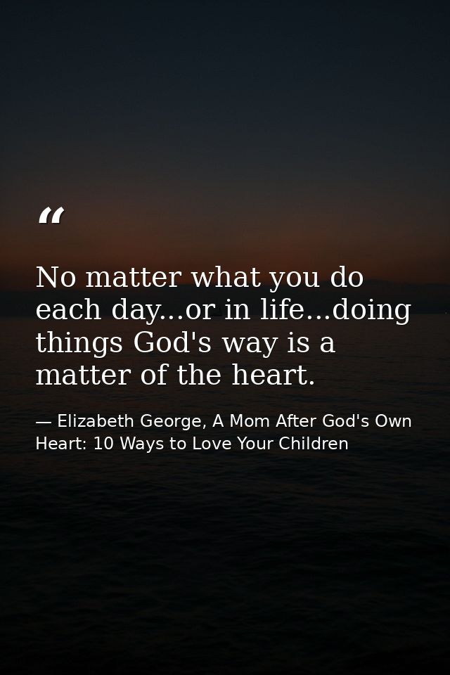 No matter what you do each day...or in life...doing things God's way is a matter of the heart. — Elizabeth George, A Mom After God's Own Heart: 10 Ways to Love Your Children