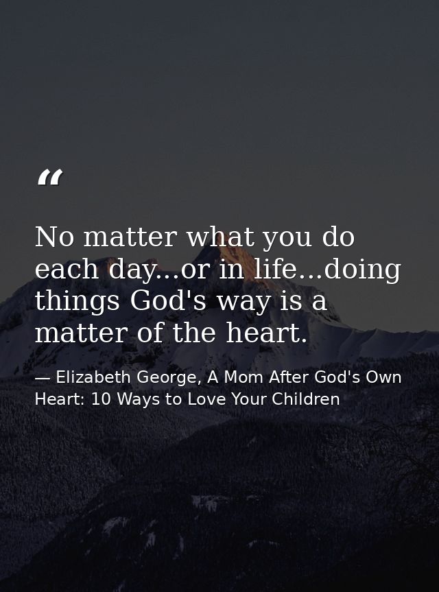 No matter what you do each day...or in life...doing things God's way is a matter of the heart. — Elizabeth George, A Mom After God's Own Heart: 10 Ways to Love Your Children