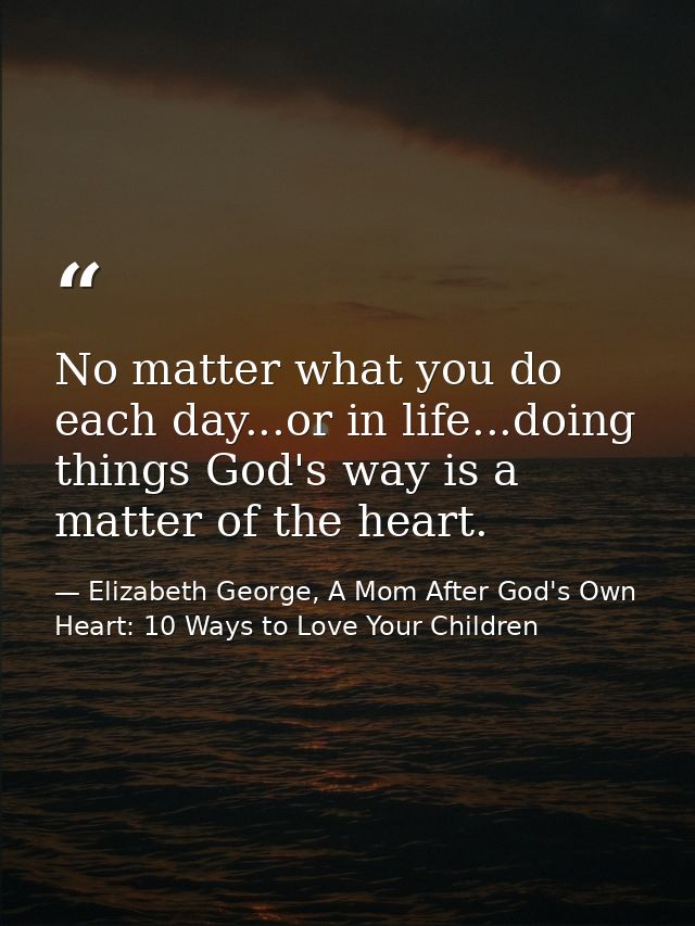 No matter what you do each day...or in life...doing things God's way is a matter of the heart. — Elizabeth George, A Mom After God's Own Heart: 10 Ways to Love Your Children