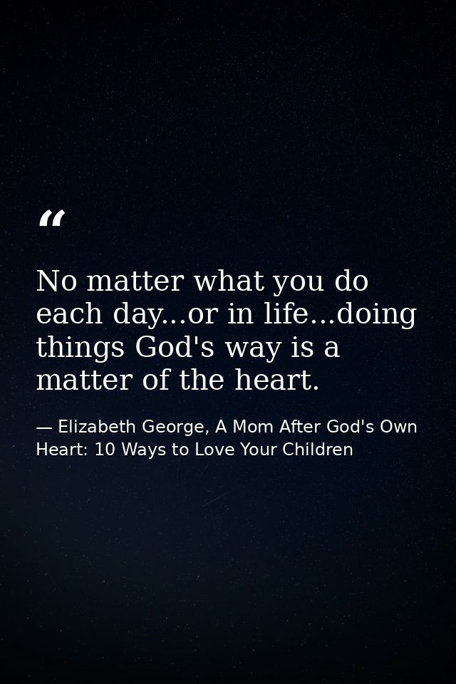 No matter what you do each day...or in life...doing things God's way is a matter of the heart. — Elizabeth George, A Mom After God's Own Heart: 10 Ways to Love Your Children
