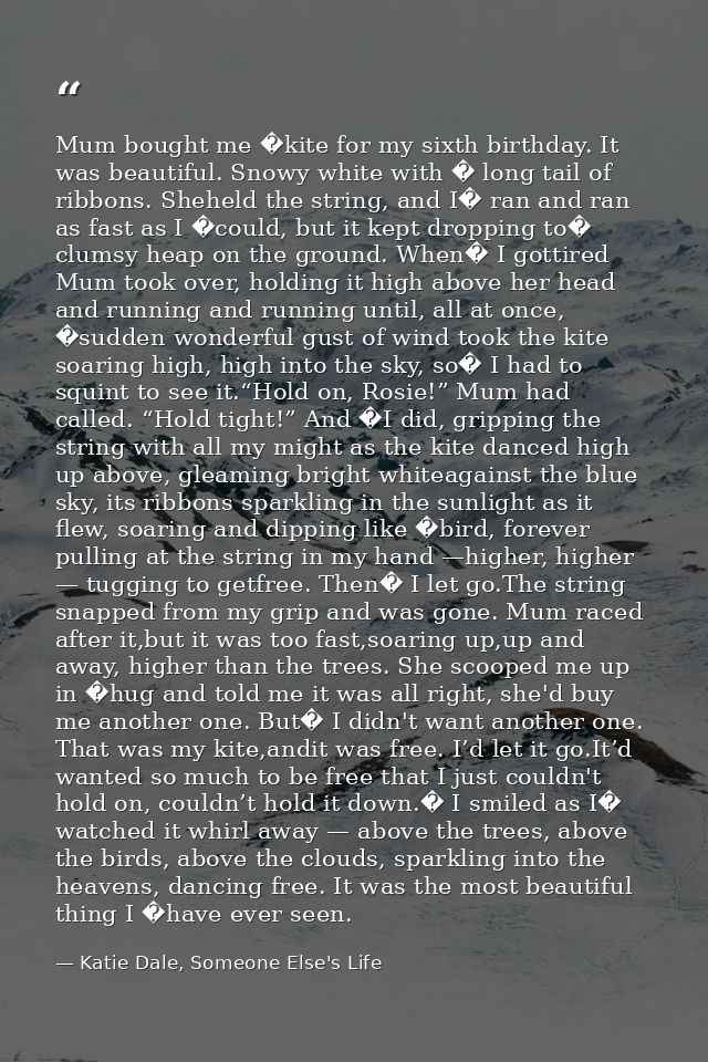 Mum bought me �kite for my sixth birthday. It was beautiful. Snowy white with � long tail of ribbons. Sheheld the string — Katie Dale, Someone Else's Life
