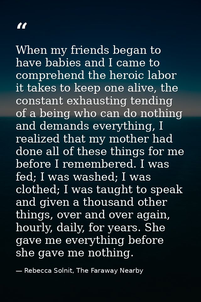 When my friends began to have babies and I came to comprehend the heroic labor it takes to keep one alive, the constant  — Rebecca Solnit, The Faraway Nearby