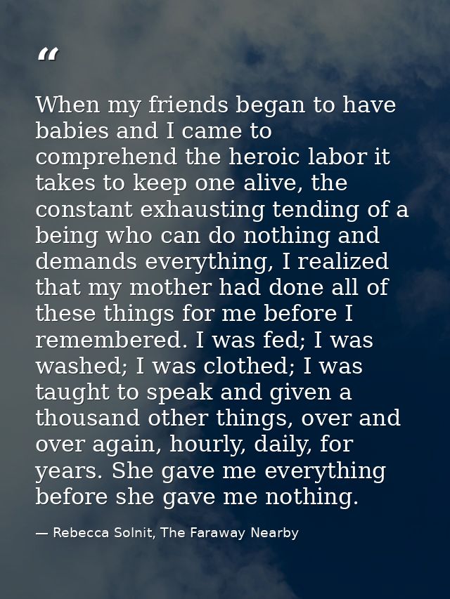 When my friends began to have babies and I came to comprehend the heroic labor it takes to keep one alive, the constant  — Rebecca Solnit, The Faraway Nearby