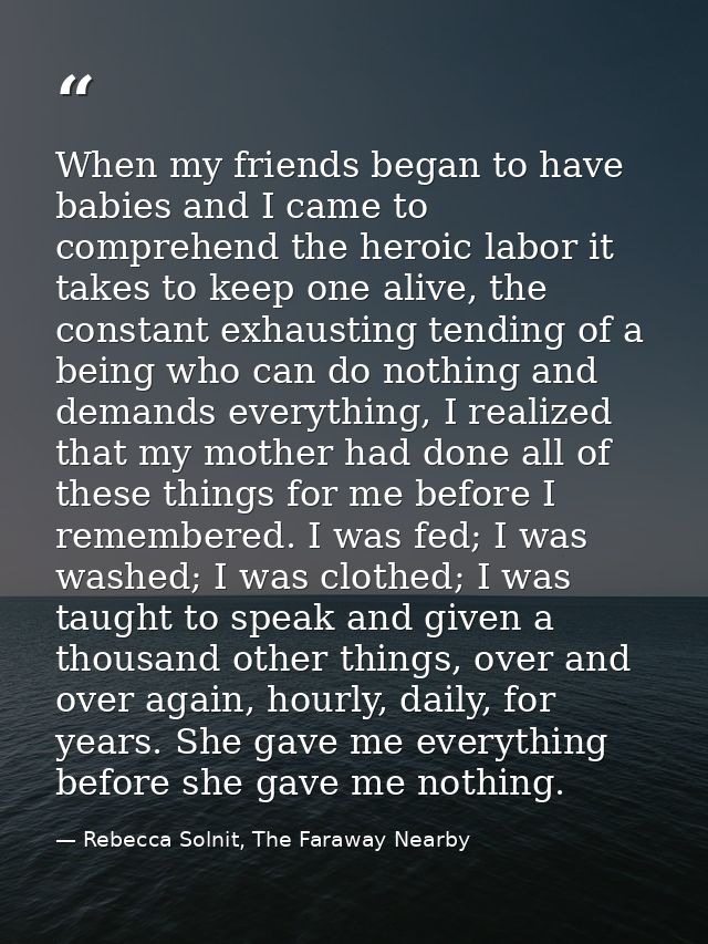 When my friends began to have babies and I came to comprehend the heroic labor it takes to keep one alive, the constant  — Rebecca Solnit, The Faraway Nearby