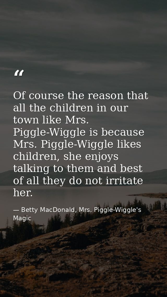 Of course the reason that all the children in our town like Mrs. Piggle-Wiggle is because Mrs. Piggle-Wiggle likes child — Betty MacDonald, Mrs. Piggle-Wiggle's Magic