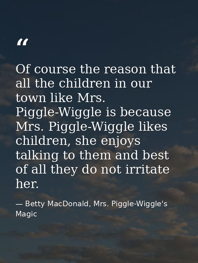 Of course the reason that all the children in our town like Mrs. Piggle-Wiggle is because Mrs. Piggle-Wiggle likes child — Betty MacDonald, Mrs. Piggle-Wiggle's Magic